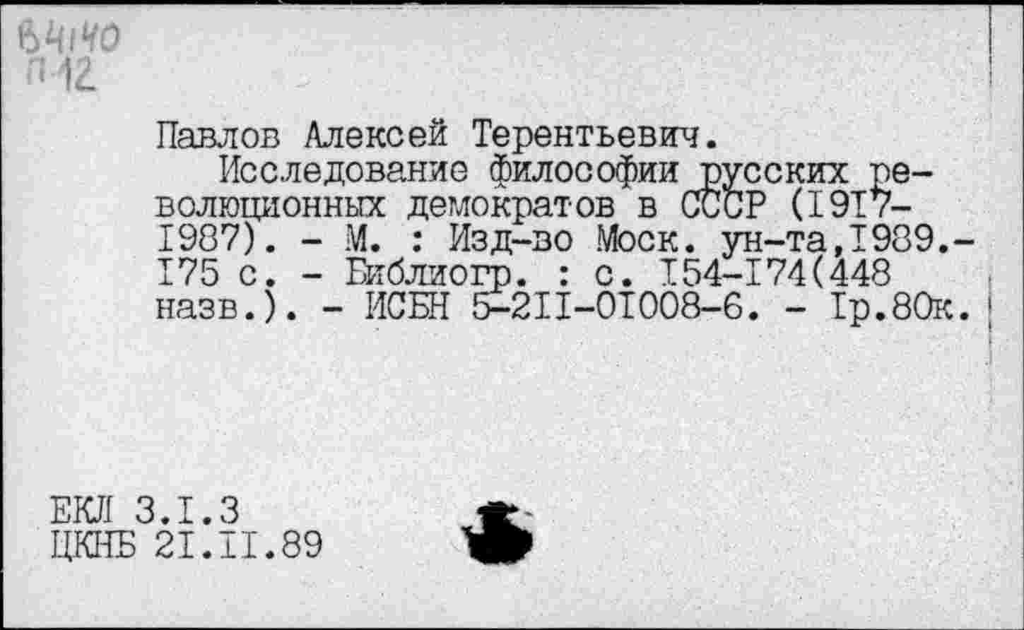 ﻿Павлов Алексей Терентьевич.
Исследование философии русских революционных демократов в СССР (1917-1987). - М. : Изд-во Моск, ун-та,1989. 175 с. - Библиогр. : с. 154-174(448 назв.). - ИСЕН 5-2II-ОТ008-6. - 1р.80к
ЕКЛ 3.1.3 ЦКНБ 21.II.89
*